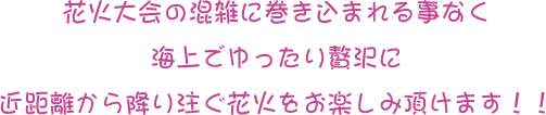 花火大会の混雑に巻き込まれる事なく海上でゆったり贅沢に近距離から降り注ぐ花火をお楽しみ頂けます！！